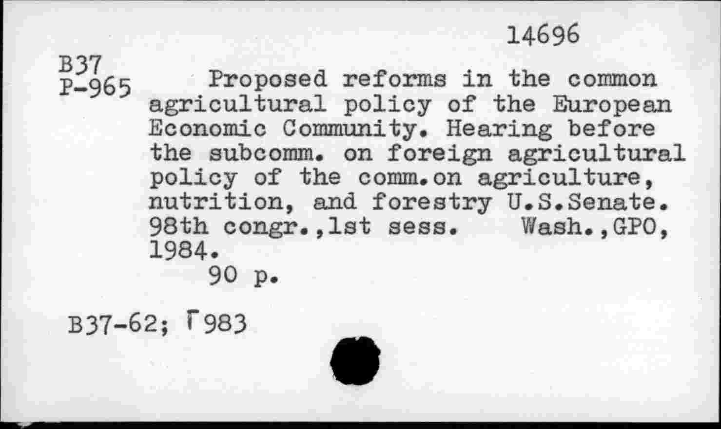 ﻿14696
B37 P-965
Proposed reforms in the common agricultural policy of the European Economic Community. Hearing before the subcomm, on foreign agricultural policy of the comm.on agriculture, nutrition, and forestry U.S.Senate. 98th congr.,1st sess. Wash.,GPO, 1984.
90 p.
B37-62; T983